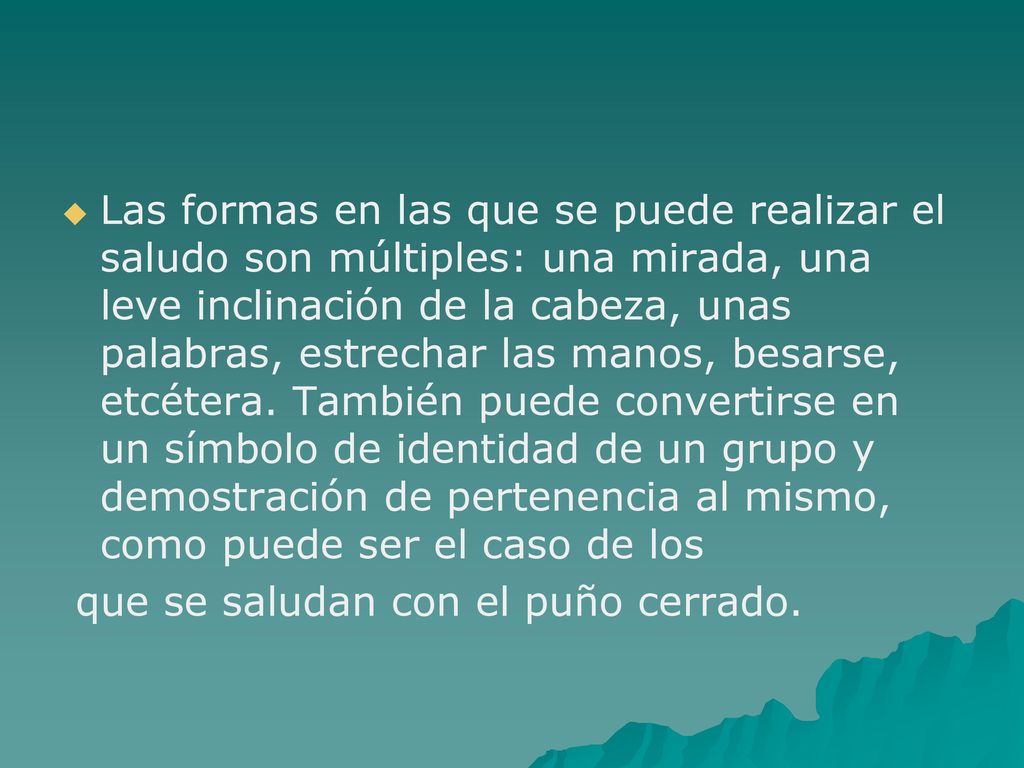 Las formas en las que se puede realizar el saludo son múltiples: una mirada, una leve inclinación de la cabeza, unas palabras, estrechar las manos, besarse, etcétera. También puede convertirse en un símbolo de identidad de un grupo y demostración de pertenencia al mismo, como puede ser el caso de los