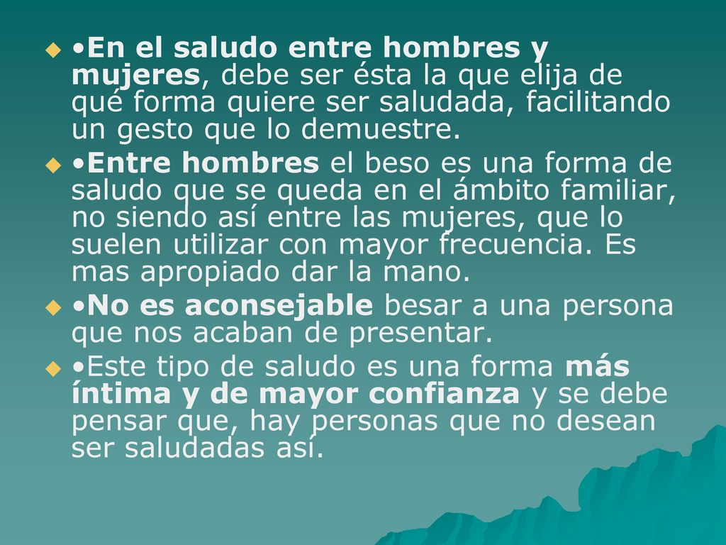 •En el saludo entre hombres y mujeres, debe ser ésta la que elija de qué forma quiere ser saludada, facilitando un gesto que lo demuestre.