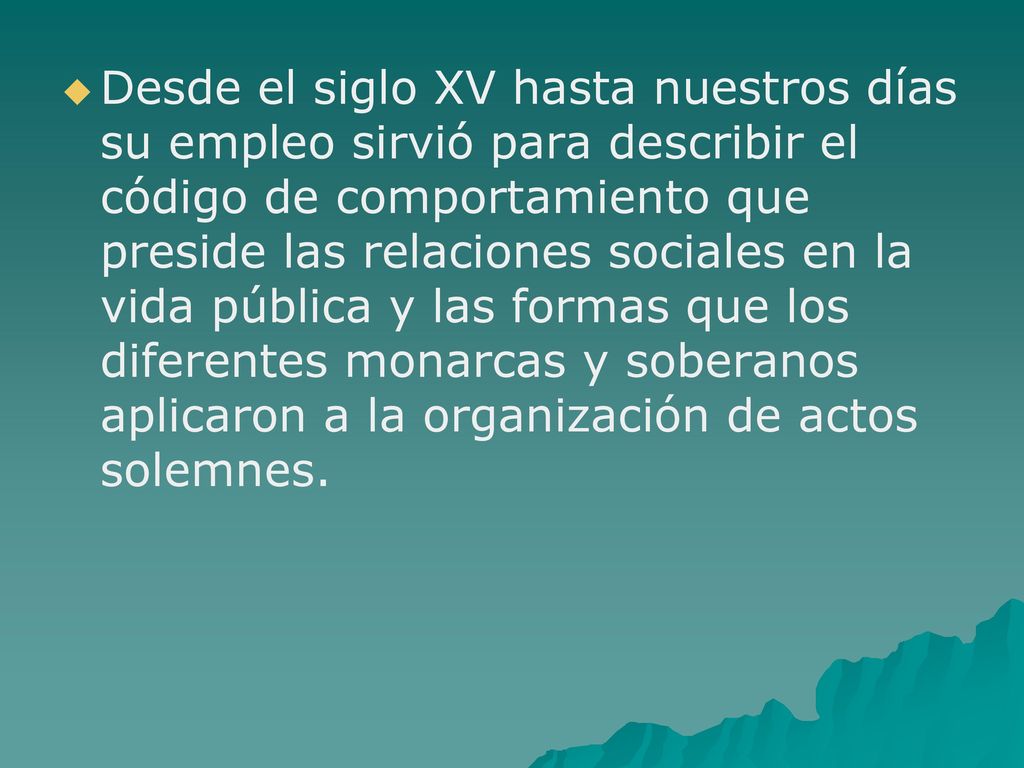 Desde el siglo XV hasta nuestros días su empleo sirvió para describir el código de comportamiento que preside las relaciones sociales en la vida pública y las formas que los diferentes monarcas y soberanos aplicaron a la organización de actos solemnes.