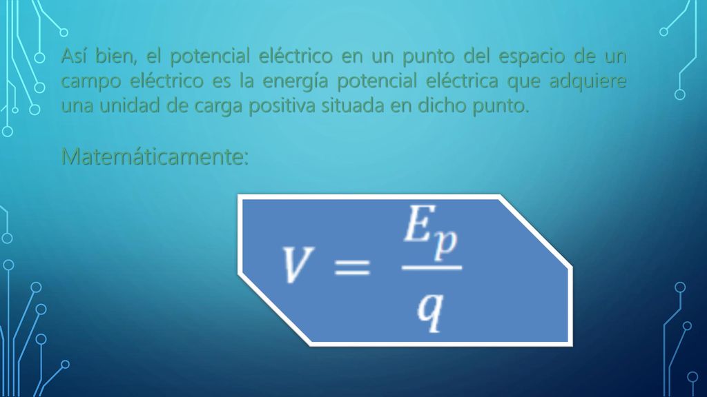 Así bien, el potencial eléctrico en un punto del espacio de un campo eléctrico es la energía potencial eléctrica que adquiere una unidad de carga positiva situada en dicho punto.