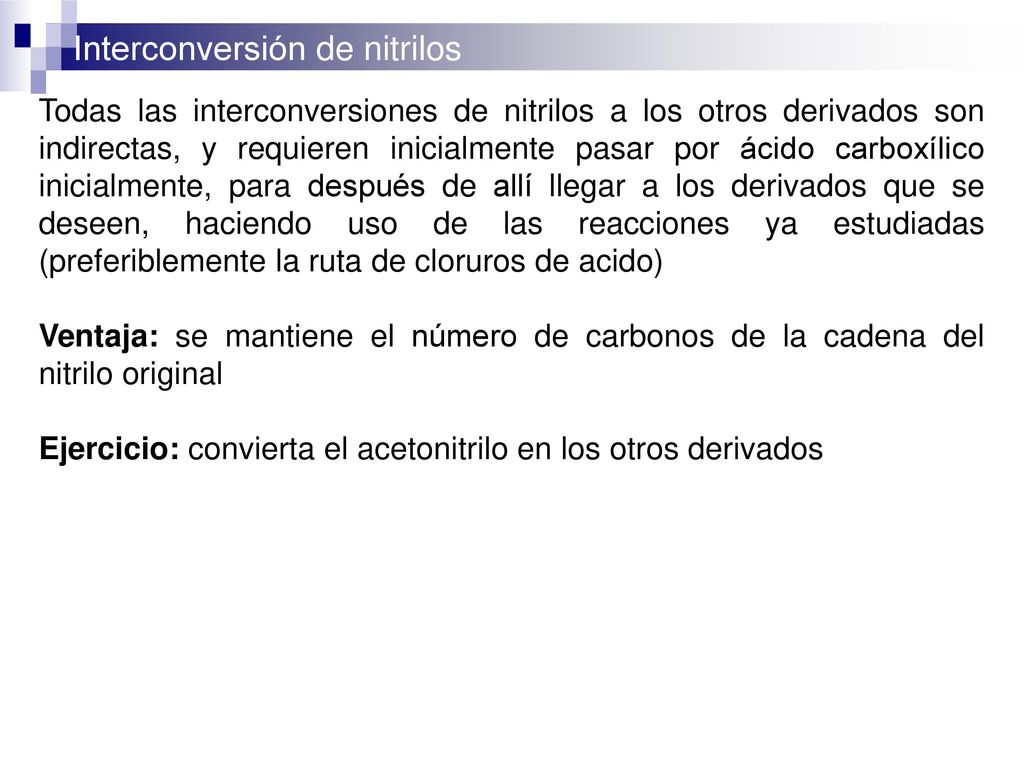 Todas las interconversiones de nitrilos a los otros derivados son indirectas, y requieren inicialmente pasar por ácido carboxílico inicialmente, para después de allí llegar a los derivados que se deseen, haciendo uso de las reacciones ya estudiadas (preferiblemente la ruta de cloruros de acido)