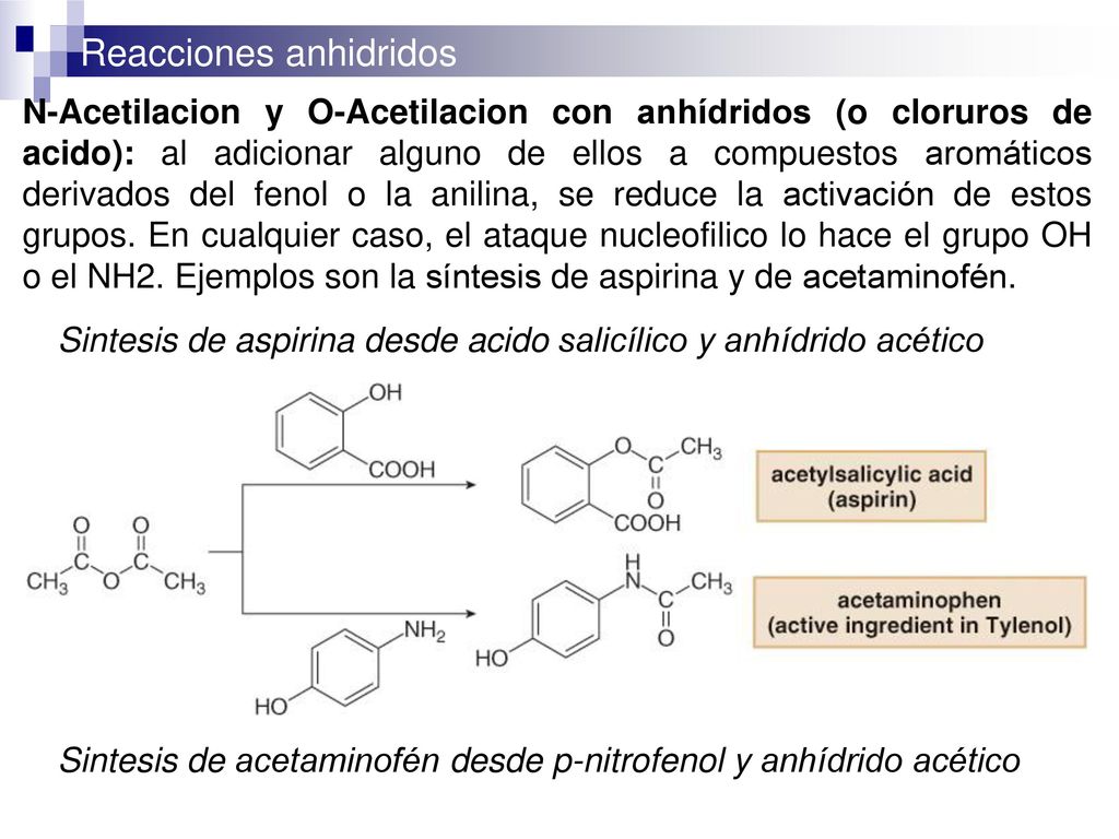 N-Acetilacion y O-Acetilacion con anhídridos (o cloruros de acido): al adicionar alguno de ellos a compuestos aromáticos derivados del fenol o la anilina, se reduce la activación de estos grupos. En cualquier caso, el ataque nucleofilico lo hace el grupo OH o el NH2. Ejemplos son la síntesis de aspirina y de acetaminofén.
