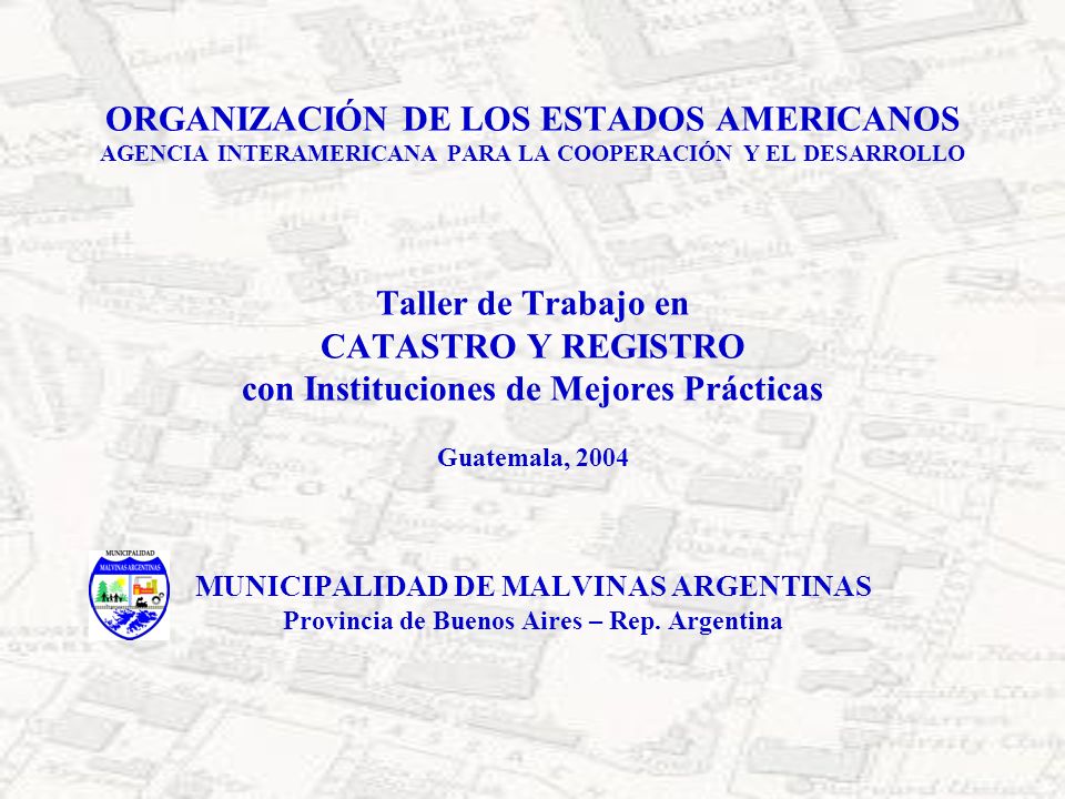 ORGANIZACIÓN DE LOS ESTADOS AMERICANOS AGENCIA INTERAMERICANA PARA LA COOPERACIÓN Y EL DESARROLLO Taller de Trabajo en CATASTRO Y REGISTRO con Instituciones de Mejores Prácticas Guatemala, 2004 MUNICIPALIDAD DE MALVINAS ARGENTINAS Provincia de Buenos Aires – Rep.