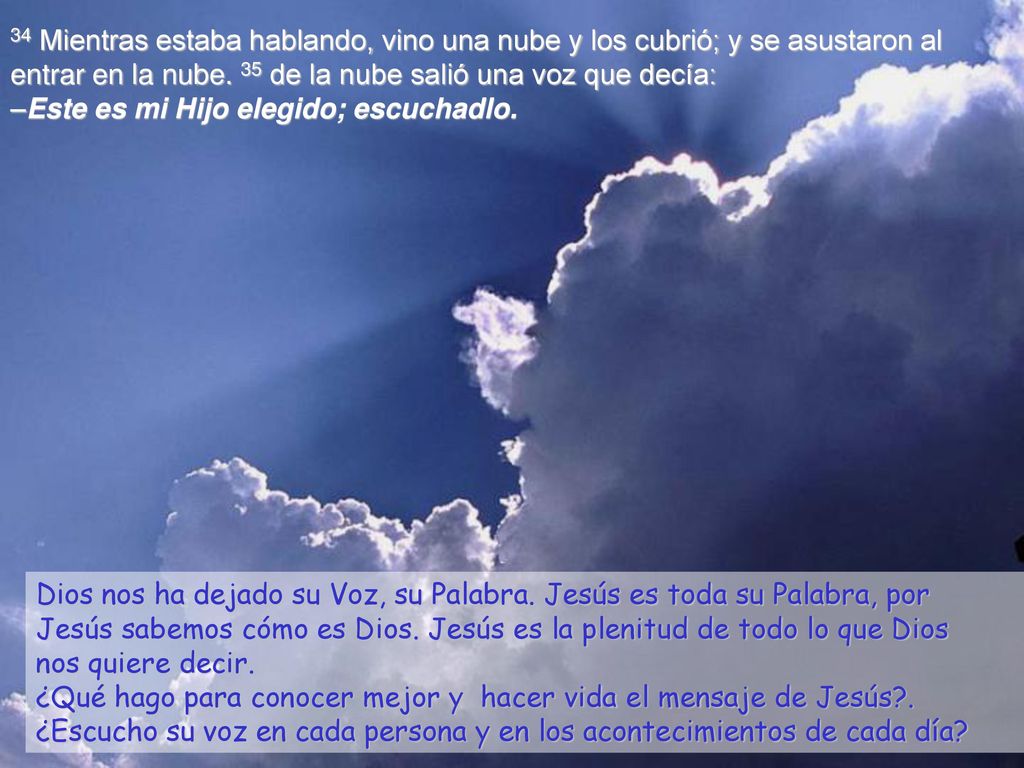 34 Mientras estaba hablando, vino una nube y los cubrió; y se asustaron al entrar en la nube. 35 de la nube salió una voz que decía: –Este es mi Hijo elegido; escuchadlo.