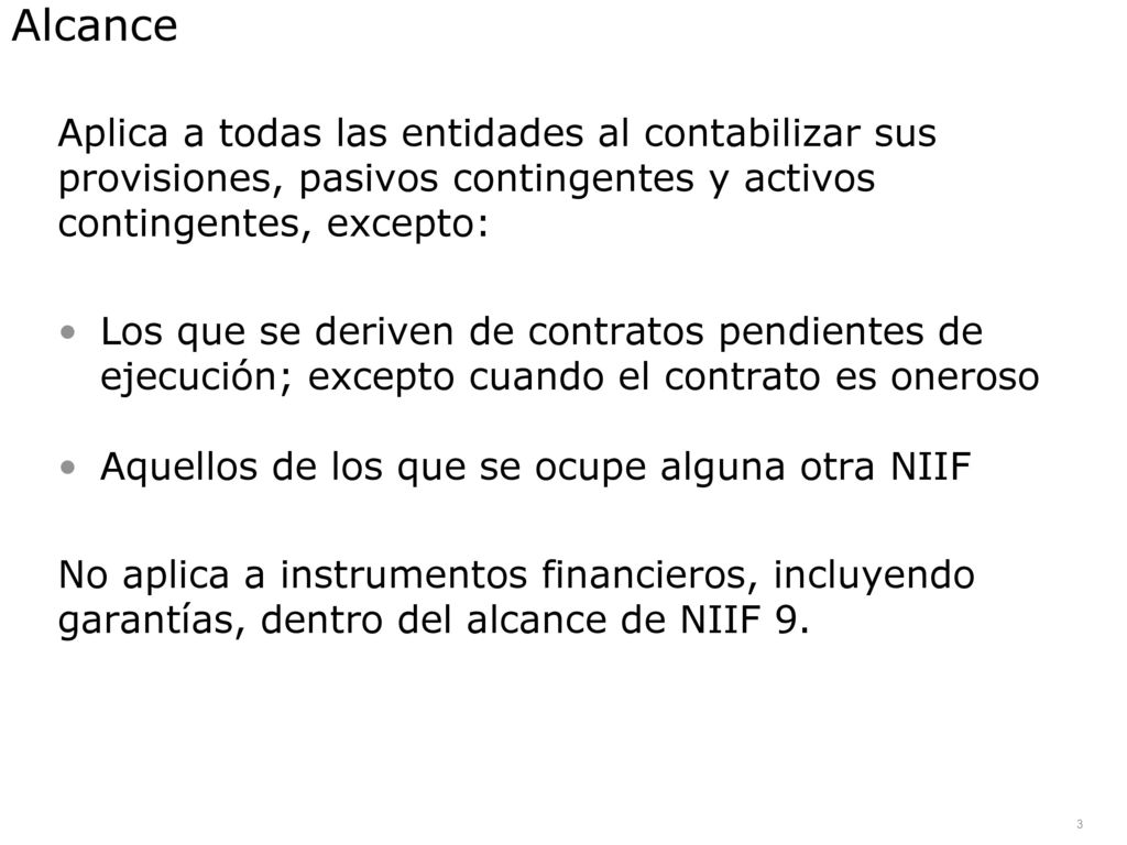 Alcance Aplica a todas las entidades al contabilizar sus provisiones, pasivos contingentes y activos contingentes, excepto: