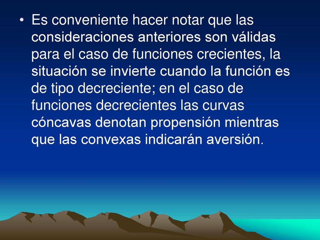 Es conveniente hacer notar que las consideraciones anteriores son válidas para el caso de funciones crecientes, la situación se invierte cuando la función es de tipo decreciente; en el caso de funciones decrecientes las curvas cóncavas denotan propensión mientras que las convexas indicarán aversión.