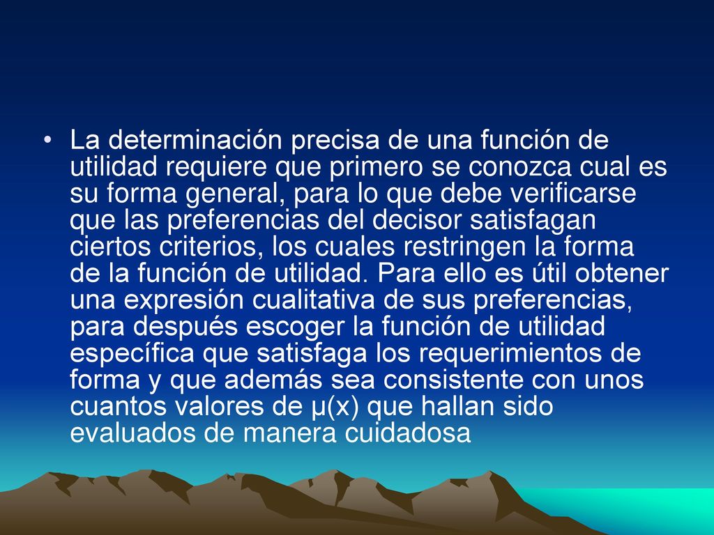 La determinación precisa de una función de utilidad requiere que primero se conozca cual es su forma general, para lo que debe verificarse que las preferencias del decisor satisfagan ciertos criterios, los cuales restringen la forma de la función de utilidad.