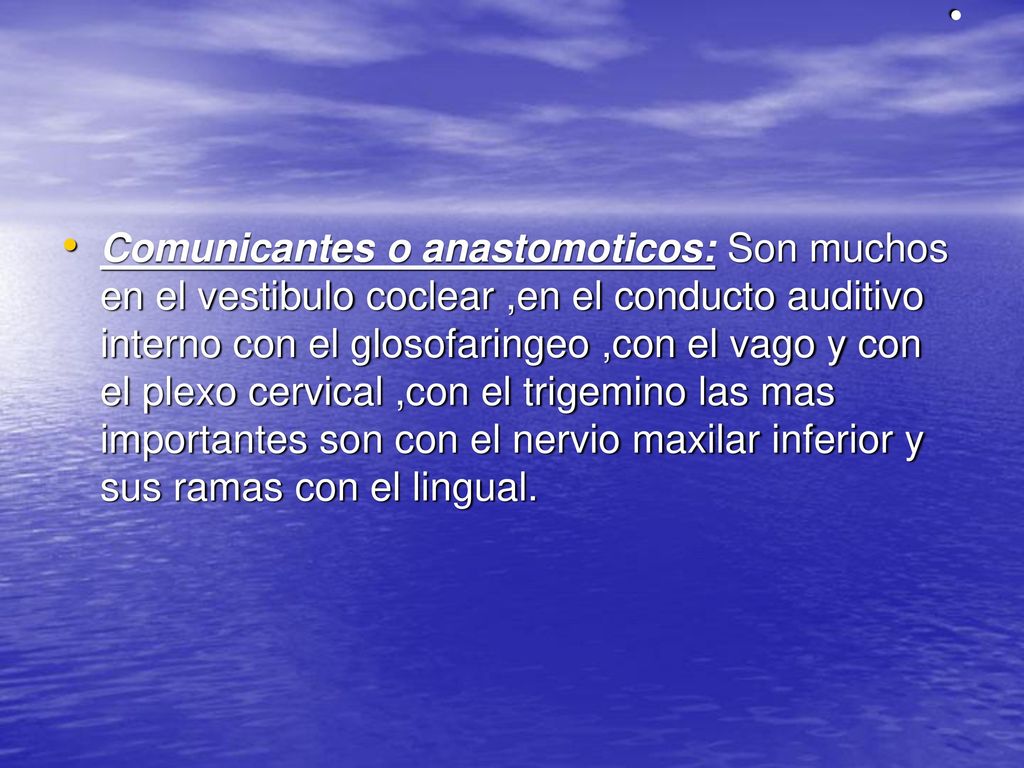 Comunicantes o anastomoticos: Son muchos en el vestibulo coclear ,en el conducto auditivo interno con el glosofaringeo ,con el vago y con el plexo cervical ,con el trigemino las mas importantes son con el nervio maxilar inferior y sus ramas con el lingual.