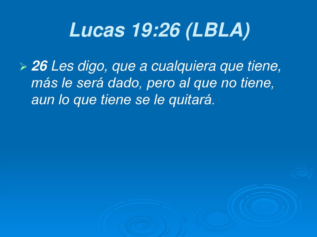 Lucas 19:26 (LBLA) 26 Les digo, que a cualquiera que tiene, más le será dado, pero al que no tiene, aun lo que tiene se le quitará.