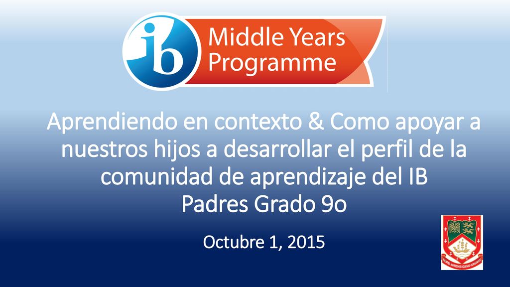 Aprendiendo en contexto & Como apoyar a nuestros hijos a desarrollar el perfil de la comunidad de aprendizaje del IB Padres Grado 9o Octubre 1, 2015