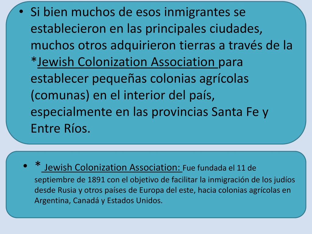 Si bien muchos de esos inmigrantes se establecieron en las principales ciudades, muchos otros adquirieron tierras a través de la *Jewish Colonization Association para establecer pequeñas colonias agrícolas (comunas) en el interior del país, especialmente en las provincias Santa Fe y Entre Ríos.