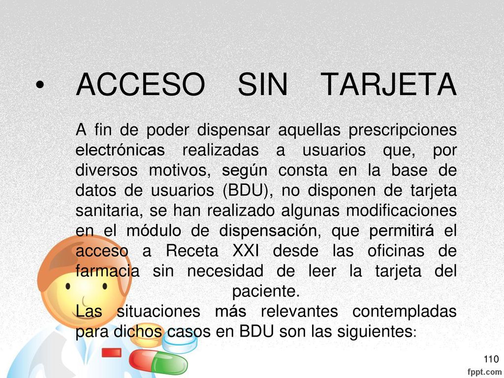 ACCESO SIN TARJETA A fin de poder dispensar aquellas prescripciones electrónicas realizadas a usuarios que, por diversos motivos, según consta en la base de datos de usuarios (BDU), no disponen de tarjeta sanitaria, se han realizado algunas modificaciones en el módulo de dispensación, que permitirá el acceso a Receta XXI desde las oficinas de farmacia sin necesidad de leer la tarjeta del paciente.