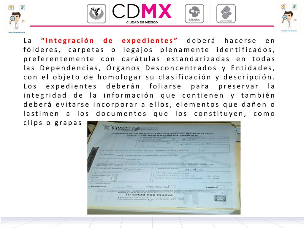 La Integración de expedientes deberá hacerse en fólderes, carpetas o legajos plenamente identificados, preferentemente con carátulas estandarizadas en todas las Dependencias, Órganos Desconcentrados y Entidades, con el objeto de homologar su clasificación y descripción.