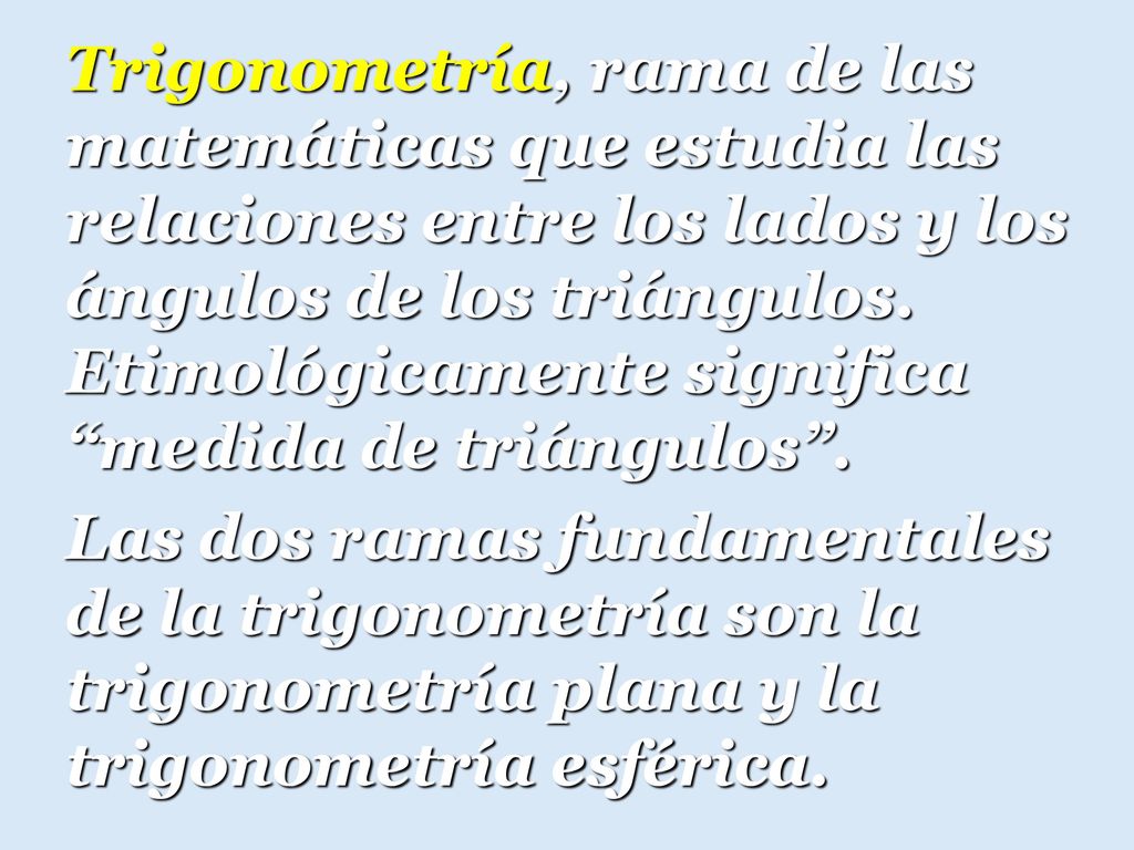 Trigonometría, rama de las matemáticas que estudia las relaciones entre los lados y los ángulos de los triángulos. Etimológicamente significa medida de triángulos .
