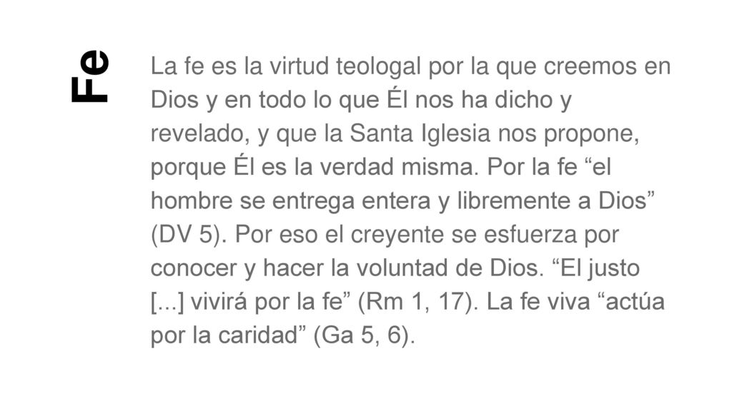 La fe es la virtud teologal por la que creemos en Dios y en todo lo que Él nos ha dicho y revelado, y que la Santa Iglesia nos propone, porque Él es la verdad misma. Por la fe el hombre se entrega entera y libremente a Dios (DV 5). Por eso el creyente se esfuerza por conocer y hacer la voluntad de Dios. El justo [...] vivirá por la fe (Rm 1, 17). La fe viva actúa por la caridad (Ga 5, 6).