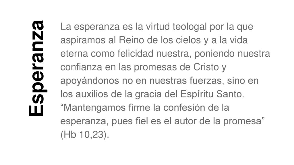 La esperanza es la virtud teologal por la que aspiramos al Reino de los cielos y a la vida eterna como felicidad nuestra, poniendo nuestra confianza en las promesas de Cristo y apoyándonos no en nuestras fuerzas, sino en los auxilios de la gracia del Espíritu Santo. Mantengamos firme la confesión de la esperanza, pues fiel es el autor de la promesa (Hb 10,23).