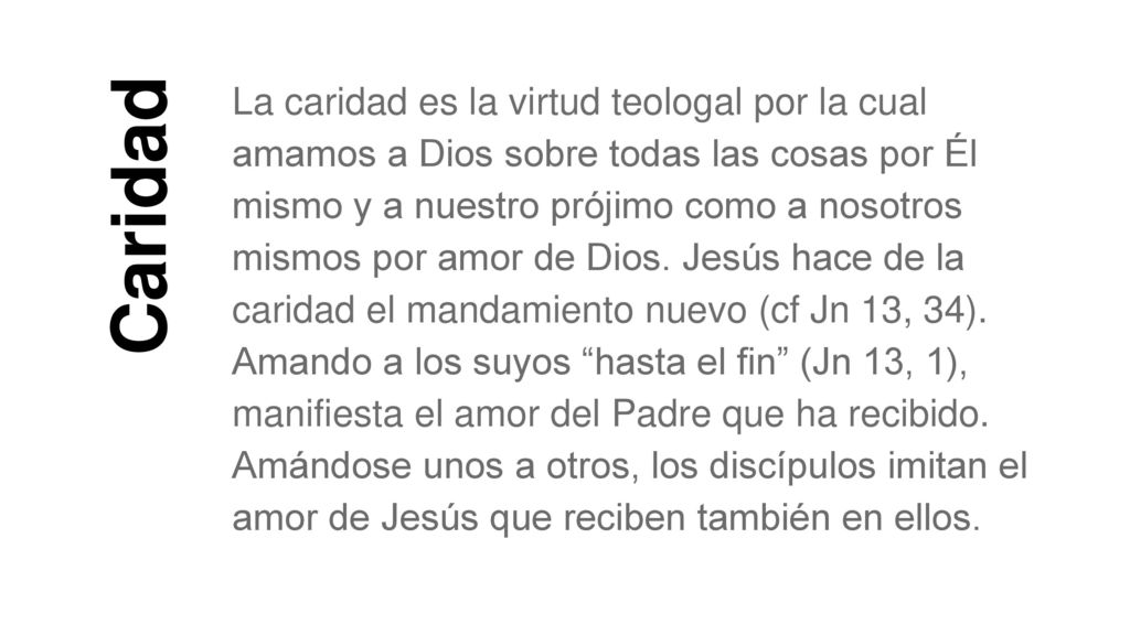 La caridad es la virtud teologal por la cual amamos a Dios sobre todas las cosas por Él mismo y a nuestro prójimo como a nosotros mismos por amor de Dios. Jesús hace de la caridad el mandamiento nuevo (cf Jn 13, 34). Amando a los suyos hasta el fin (Jn 13, 1), manifiesta el amor del Padre que ha recibido. Amándose unos a otros, los discípulos imitan el amor de Jesús que reciben también en ellos.