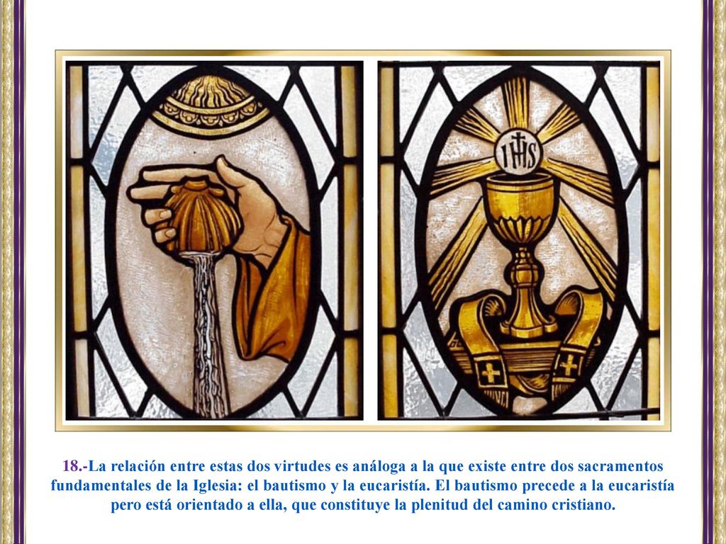 18.-La relación entre estas dos virtudes es análoga a la que existe entre dos sacramentos fundamentales de la Iglesia: el bautismo y la eucaristía. El bautismo precede a la eucaristía