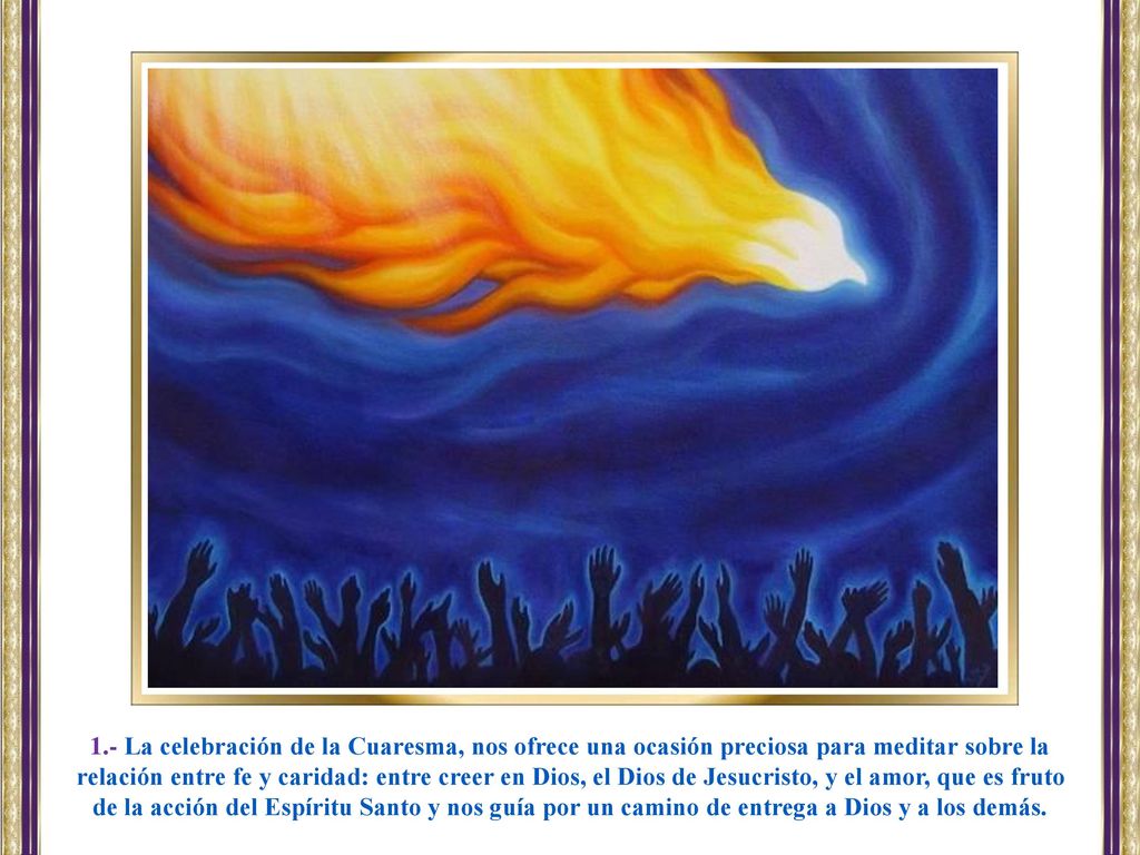 1.- La celebración de la Cuaresma, nos ofrece una ocasión preciosa para meditar sobre la relación entre fe y caridad: entre creer en Dios, el Dios de Jesucristo, y el amor, que es fruto