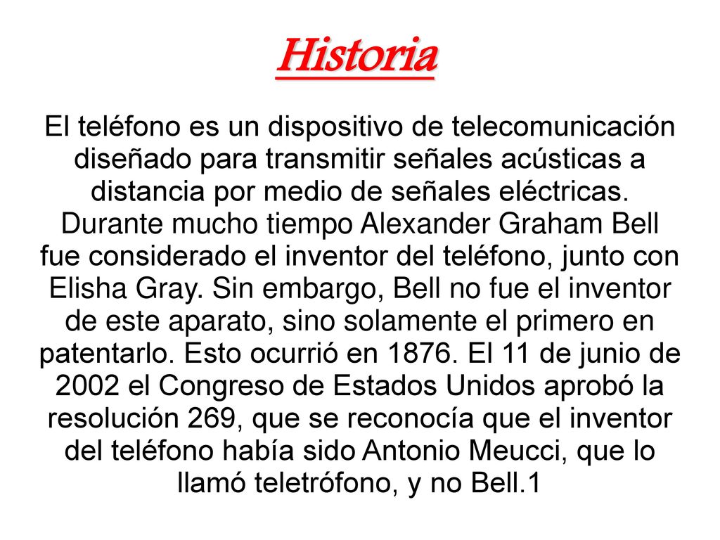 Historia El teléfono es un dispositivo de telecomunicación diseñado para transmitir señales acústicas a distancia por medio de señales eléctricas.