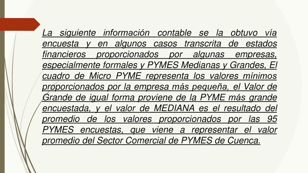 La siguiente información contable se la obtuvo vía encuesta y en algunos casos transcrita de estados financieros proporcionados por algunas empresas, especialmente formales y PYMES Medianas y Grandes, El cuadro de Micro PYME representa los valores mínimos proporcionados por la empresa más pequeña, el Valor de Grande de igual forma proviene de la PYME más grande encuestada, y el valor de MEDIANA es el resultado del promedio de los valores proporcionados por las 95 PYMES encuestas, que viene a representar el valor promedio del Sector Comercial de PYMES de Cuenca.