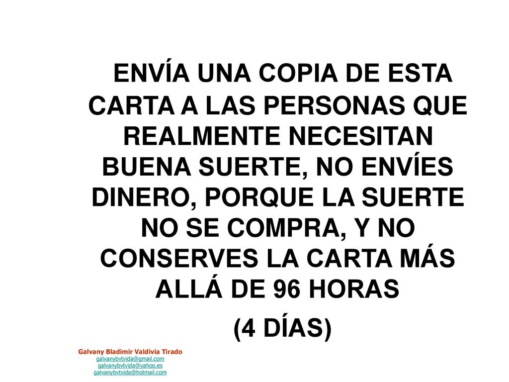 ENVÍA UNA COPIA DE ESTA CARTA A LAS PERSONAS QUE REALMENTE NECESITAN BUENA SUERTE, NO ENVÍES DINERO, PORQUE LA SUERTE NO SE COMPRA, Y NO CONSERVES LA CARTA MÁS ALLÁ DE 96 HORAS (4 DÍAS)