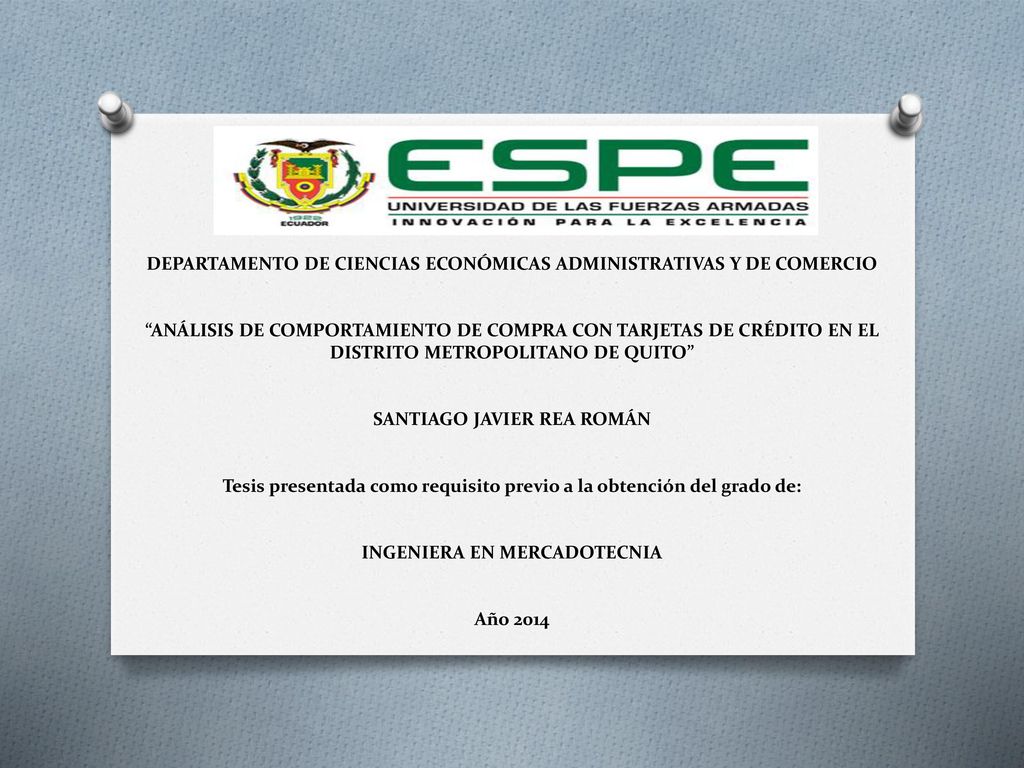 DEPARTAMENTO DE CIENCIAS ECONÓMICAS ADMINISTRATIVAS Y DE COMERCIO ANÁLISIS DE COMPORTAMIENTO DE COMPRA CON TARJETAS DE CRÉDITO EN EL DISTRITO METROPOLITANO DE QUITO SANTIAGO JAVIER REA ROMÁN Tesis presentada como requisito previo a la obtención del grado de: INGENIERA EN MERCADOTECNIA Año 2014