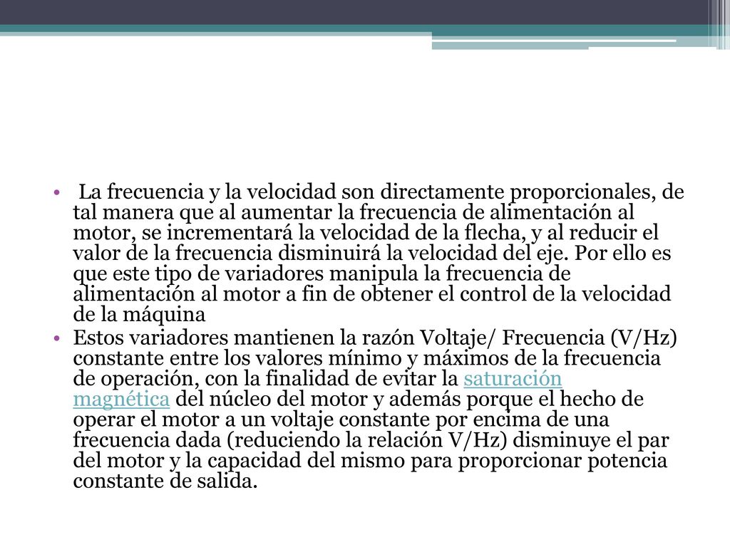 La frecuencia y la velocidad son directamente proporcionales, de tal manera que al aumentar la frecuencia de alimentación al motor, se incrementará la velocidad de la flecha, y al reducir el valor de la frecuencia disminuirá la velocidad del eje. Por ello es que este tipo de variadores manipula la frecuencia de alimentación al motor a fin de obtener el control de la velocidad de la máquina