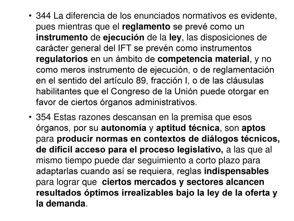 344 La diferencia de los enunciados normativos es evidente, pues mientras que el reglamento se prevé como un instrumento de ejecución de la ley, las disposiciones de carácter general del IFT se prevén como instrumentos regulatorios en un ámbito de competencia material, y no como meros instrumento de ejecución, o de reglamentación en el sentido del artículo 89, fracción I, o de las cláusulas habilitantes que el Congreso de la Unión puede otorgar en favor de ciertos órganos administrativos.