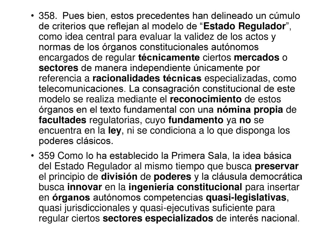 358. Pues bien, estos precedentes han delineado un cúmulo de criterios que reflejan al modelo de Estado Regulador , como idea central para evaluar la validez de los actos y normas de los órganos constitucionales autónomos encargados de regular técnicamente ciertos mercados o sectores de manera independiente únicamente por referencia a racionalidades técnicas especializadas, como telecomunicaciones. La consagración constitucional de este modelo se realiza mediante el reconocimiento de estos órganos en el texto fundamental con una nómina propia de facultades regulatorias, cuyo fundamento ya no se encuentra en la ley, ni se condiciona a lo que disponga los poderes clásicos.