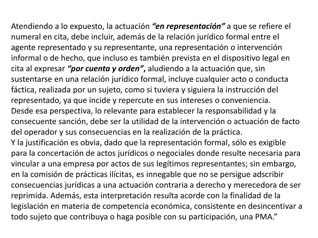 Atendiendo a lo expuesto, la actuación en representación a que se refiere el numeral en cita, debe incluir, además de la relación jurídico formal entre el agente representado y su representante, una representación o intervención informal o de hecho, que incluso es también prevista en el dispositivo legal en cita al expresar por cuenta y orden , aludiendo a la actuación que, sin sustentarse en una relación jurídico formal, incluye cualquier acto o conducta fáctica, realizada por un sujeto, como si tuviera y siguiera la instrucción del representado, ya que incide y repercute en sus intereses o conveniencia.