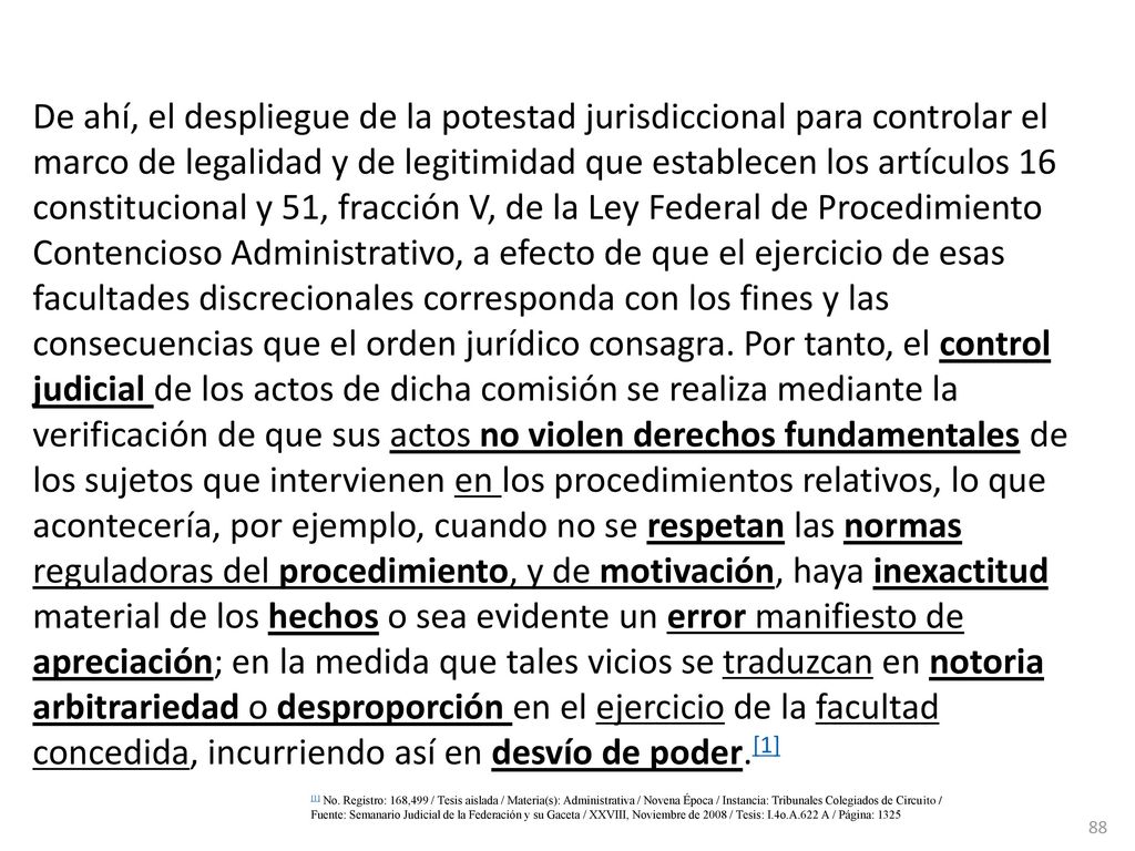 De ahí, el despliegue de la potestad jurisdiccional para controlar el marco de legalidad y de legitimidad que establecen los artículos 16 constitucional y 51, fracción V, de la Ley Federal de Procedimiento Contencioso Administrativo, a efecto de que el ejercicio de esas facultades discrecionales corresponda con los fines y las consecuencias que el orden jurídico consagra. Por tanto, el control judicial de los actos de dicha comisión se realiza mediante la verificación de que sus actos no violen derechos fundamentales de los sujetos que intervienen en los procedimientos relativos, lo que acontecería, por ejemplo, cuando no se respetan las normas reguladoras del procedimiento, y de motivación, haya inexactitud material de los hechos o sea evidente un error manifiesto de apreciación; en la medida que tales vicios se traduzcan en notoria arbitrariedad o desproporción en el ejercicio de la facultad concedida, incurriendo así en desvío de poder.[1]