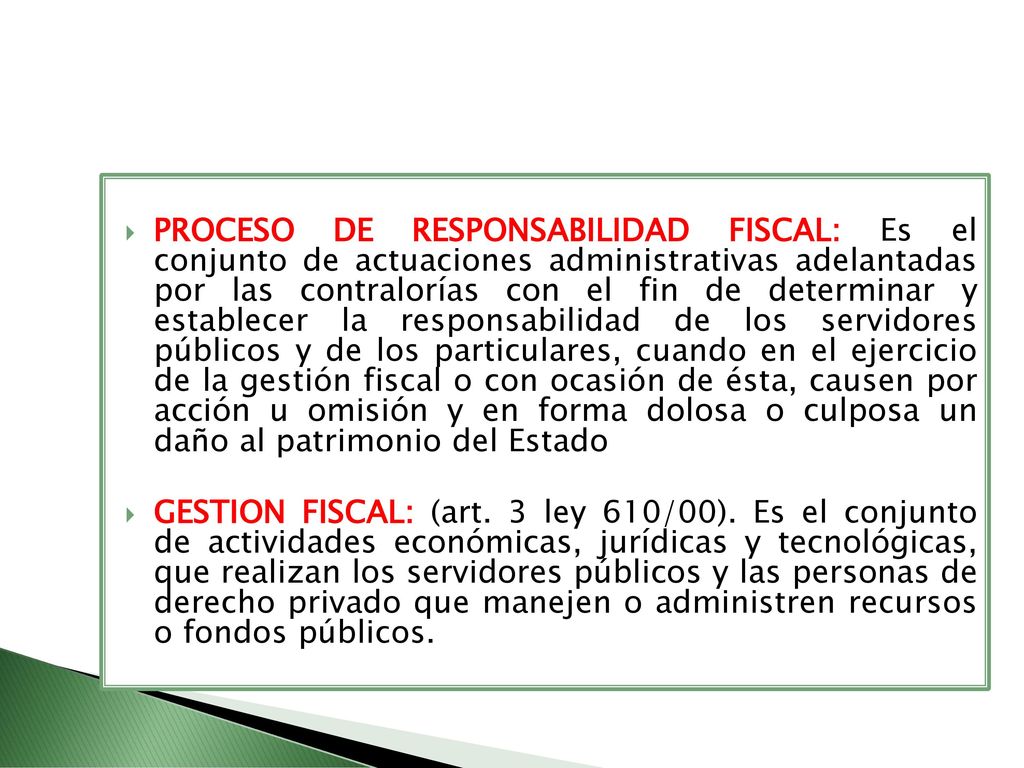 PROCESO DE RESPONSABILIDAD FISCAL: Es el conjunto de actuaciones administrativas adelantadas por las contralorías con el fin de determinar y establecer la responsabilidad de los servidores públicos y de los particulares, cuando en el ejercicio de la gestión fiscal o con ocasión de ésta, causen por acción u omisión y en forma dolosa o culposa un daño al patrimonio del Estado