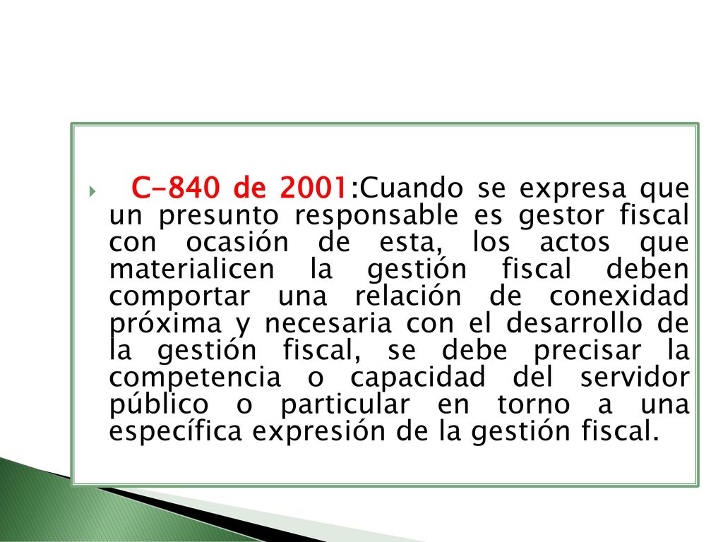 C-840 de 2001:Cuando se expresa que un presunto responsable es gestor fiscal con ocasión de esta, los actos que materialicen la gestión fiscal deben comportar una relación de conexidad próxima y necesaria con el desarrollo de la gestión fiscal, se debe precisar la competencia o capacidad del servidor público o particular en torno a una específica expresión de la gestión fiscal.