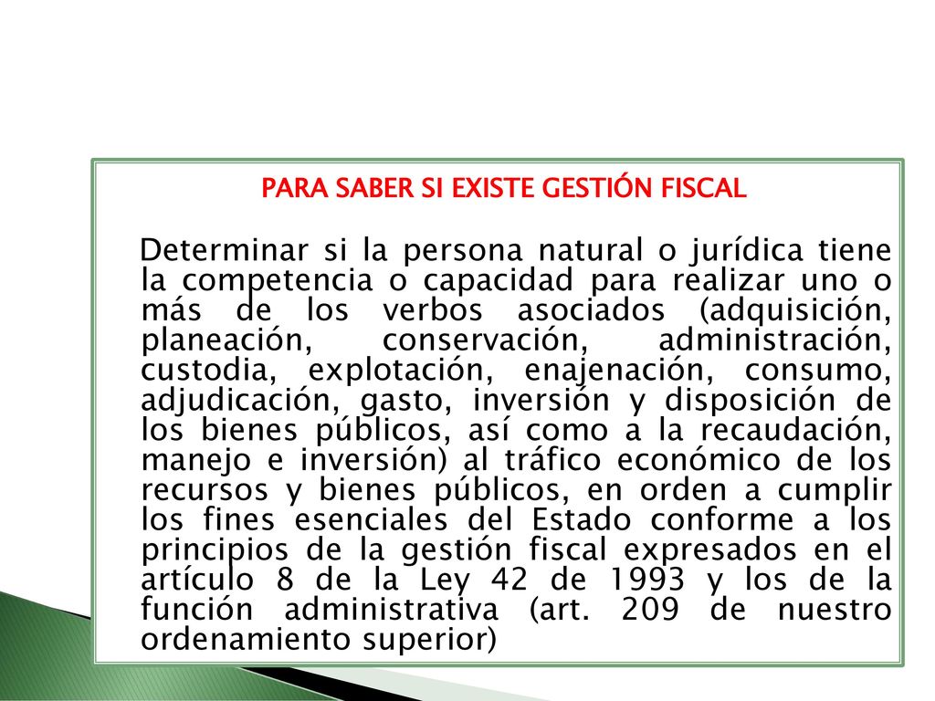PARA SABER SI EXISTE GESTIÓN FISCAL Determinar si la persona natural o jurídica tiene la competencia o capacidad para realizar uno o más de los verbos asociados (adquisición, planeación, conservación, administración, custodia, explotación, enajenación, consumo, adjudicación, gasto, inversión y disposición de los bienes públicos, así como a la recaudación, manejo e inversión) al tráfico económico de los recursos y bienes públicos, en orden a cumplir los fines esenciales del Estado conforme a los principios de la gestión fiscal expresados en el artículo 8 de la Ley 42 de 1993 y los de la función administrativa (art.