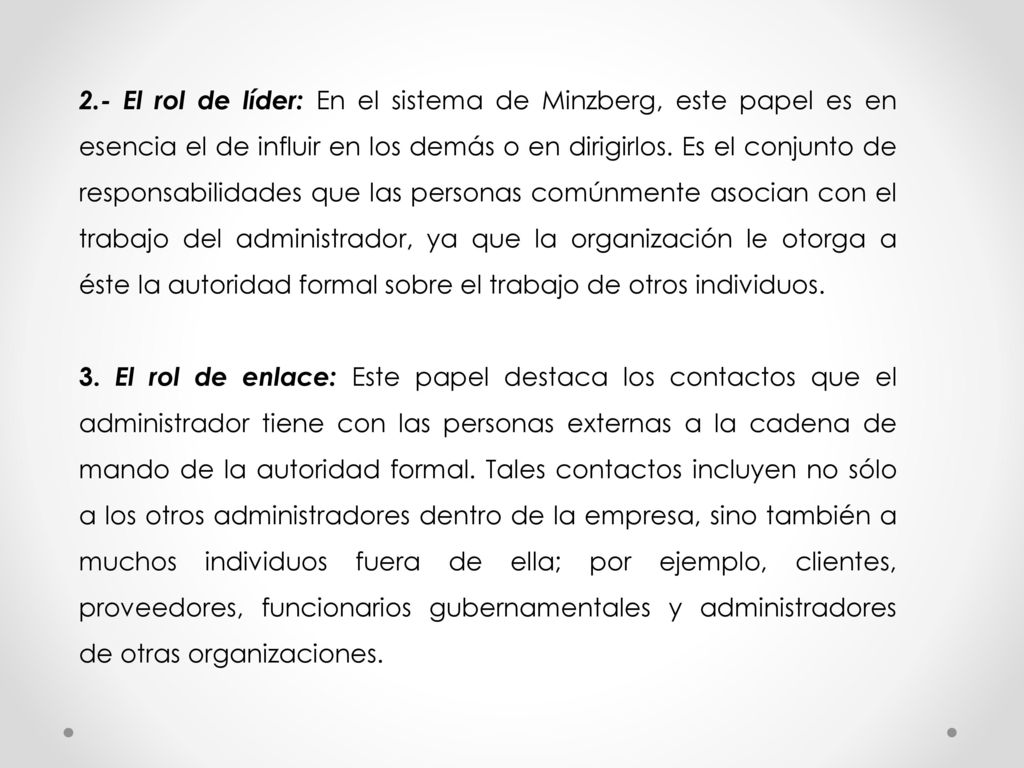 2.- El rol de líder: En el sistema de Minzberg, este papel es en esencia el de influir en los demás o en dirigirlos. Es el conjunto de responsabilidades que las personas comúnmente asocian con el trabajo del administrador, ya que la organización le otorga a éste la autoridad formal sobre el trabajo de otros individuos.