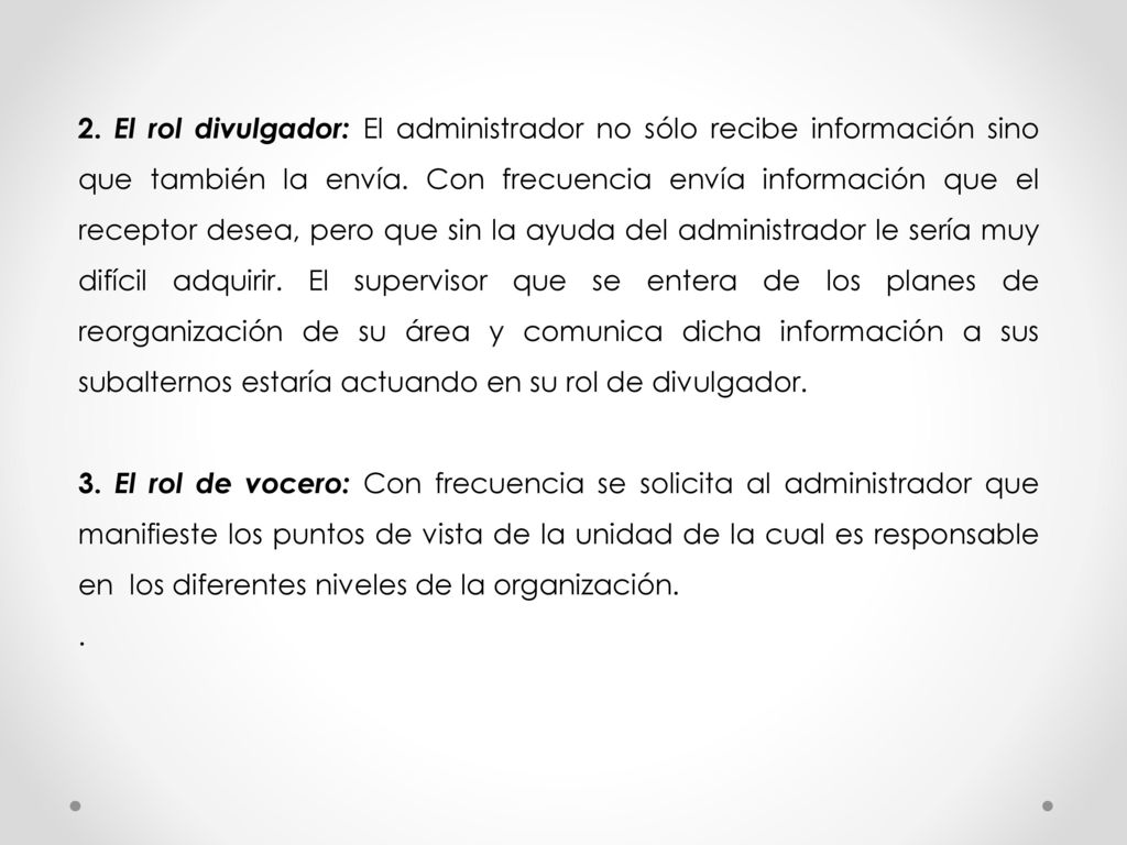 2. El rol divulgador: El administrador no sólo recibe información sino que también la envía. Con frecuencia envía información que el receptor desea, pero que sin la ayuda del administrador le sería muy difícil adquirir. El supervisor que se entera de los planes de reorganización de su área y comunica dicha información a sus subalternos estaría actuando en su rol de divulgador.