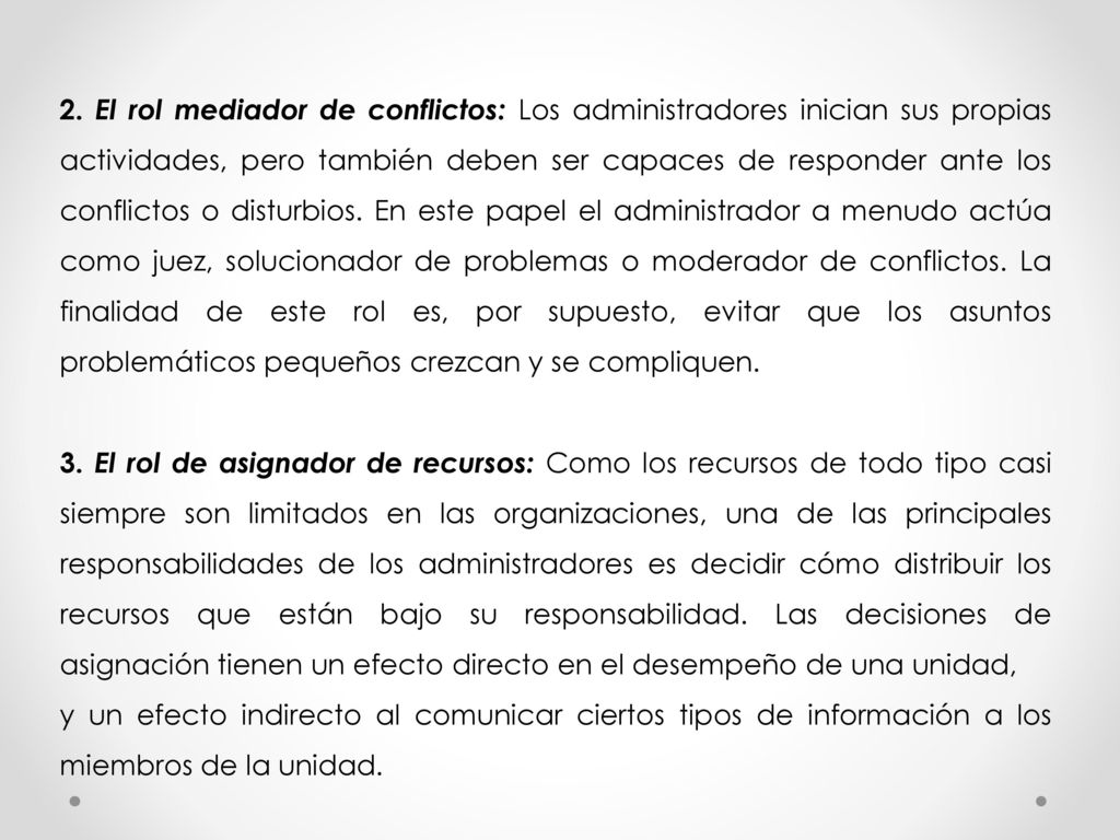 2. El rol mediador de conflictos: Los administradores inician sus propias actividades, pero también deben ser capaces de responder ante los conflictos o disturbios. En este papel el administrador a menudo actúa como juez, solucionador de problemas o moderador de conflictos. La finalidad de este rol es, por supuesto, evitar que los asuntos problemáticos pequeños crezcan y se compliquen.