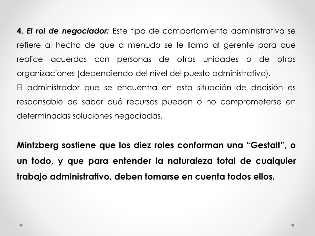 4. El rol de negociador: Este tipo de comportamiento administrativo se refiere al hecho de que a menudo se le llama al gerente para que realice acuerdos con personas de otras unidades o de otras organizaciones (dependiendo del nivel del puesto administrativo).