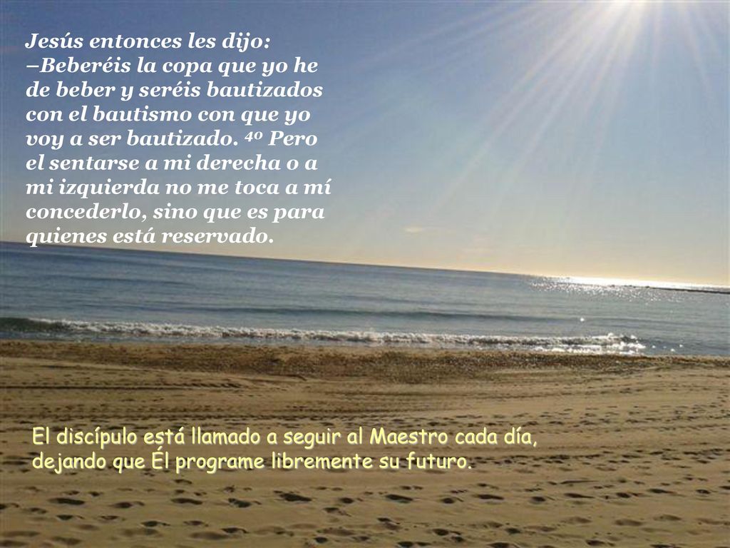 Jesús entonces les dijo: –Beberéis la copa que yo he de beber y seréis bautizados con el bautismo con que yo voy a ser bautizado. 40 Pero el sentarse a mi derecha o a mi izquierda no me toca a mí concederlo, sino que es para quienes está reservado.