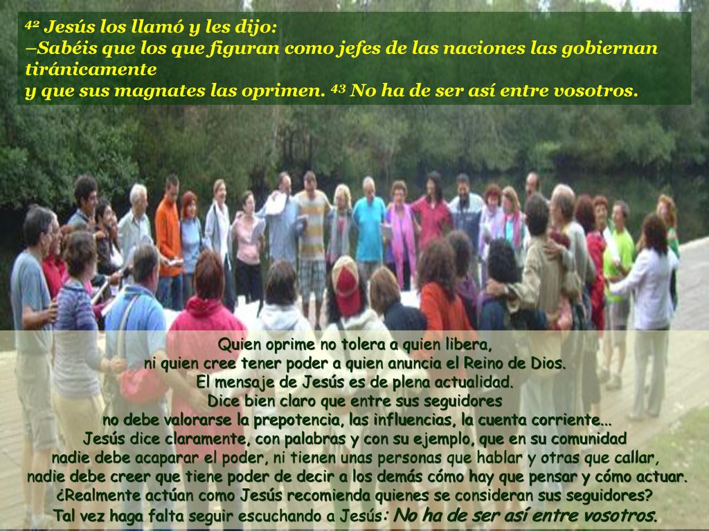 42 Jesús los llamó y les dijo: –Sabéis que los que figuran como jefes de las naciones las gobiernan tiránicamente y que sus magnates las oprimen. 43 No ha de ser así entre vosotros.