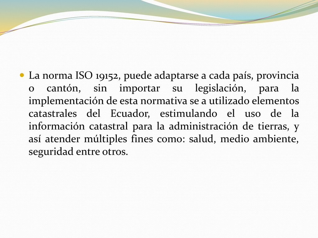 La norma ISO 19152, puede adaptarse a cada país, provincia o cantón, sin importar su legislación, para la implementación de esta normativa se a utilizado elementos catastrales del Ecuador, estimulando el uso de la información catastral para la administración de tierras, y así atender múltiples fines como: salud, medio ambiente, seguridad entre otros.