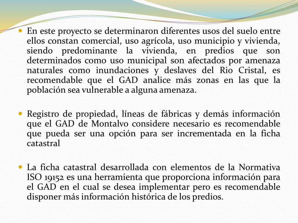 En este proyecto se determinaron diferentes usos del suelo entre ellos constan comercial, uso agrícola, uso municipio y vivienda, siendo predominante la vivienda, en predios que son determinados como uso municipal son afectados por amenaza naturales como inundaciones y deslaves del Rio Cristal, es recomendable que el GAD analice más zonas en las que la población sea vulnerable a alguna amenaza.