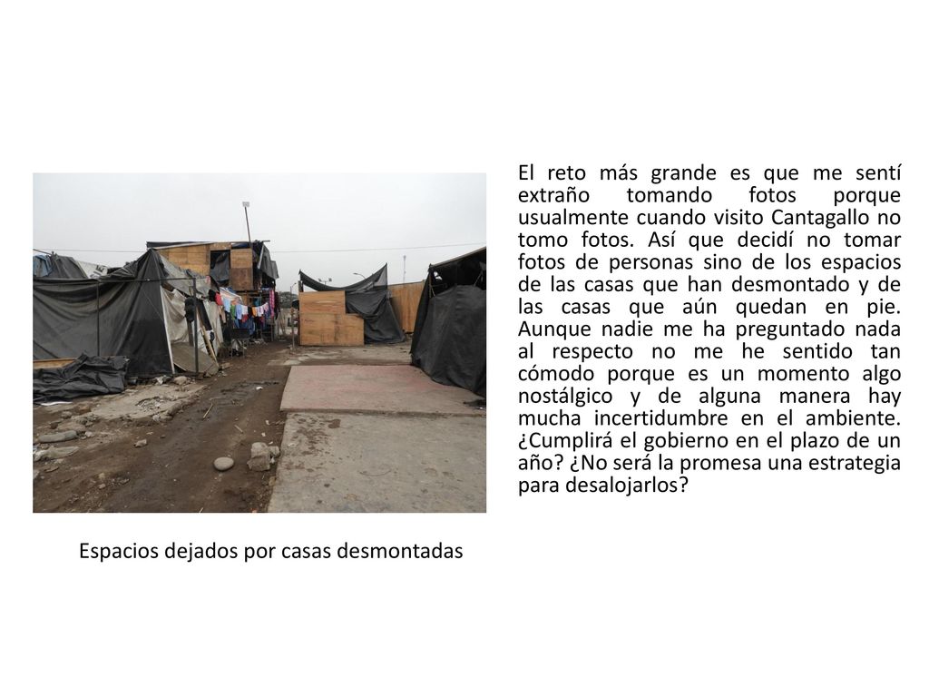 El reto más grande es que me sentí extraño tomando fotos porque usualmente cuando visito Cantagallo no tomo fotos. Así que decidí no tomar fotos de personas sino de los espacios de las casas que han desmontado y de las casas que aún quedan en pie. Aunque nadie me ha preguntado nada al respecto no me he sentido tan cómodo porque es un momento algo nostálgico y de alguna manera hay mucha incertidumbre en el ambiente. ¿Cumplirá el gobierno en el plazo de un año ¿No será la promesa una estrategia para desalojarlos