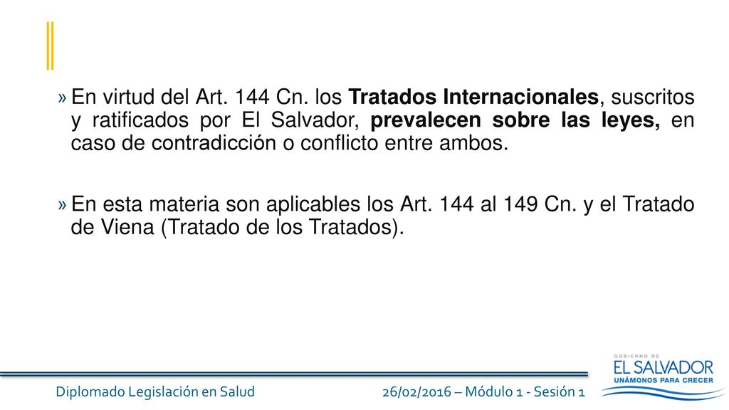 En virtud del Art. 144 Cn. los Tratados Internacionales, suscritos y ratificados por El Salvador, prevalecen sobre las leyes, en caso de contradicción o conflicto entre ambos.