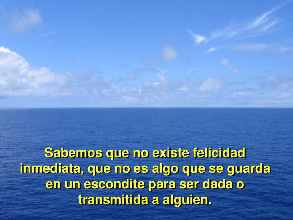 Sabemos que no existe felicidad inmediata, que no es algo que se guarda en un escondite para ser dada o transmitida a alguien.