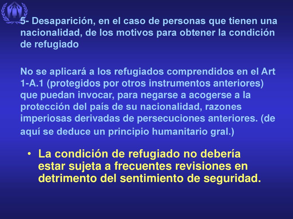 5- Desaparición, en el caso de personas que tienen una nacionalidad, de los motivos para obtener la condición de refugiado No se aplicará a los refugiados comprendidos en el Art 1-A.1 (protegidos por otros instrumentos anteriores) que puedan invocar, para negarse a acogerse a la protección del país de su nacionalidad, razones imperiosas derivadas de persecuciones anteriores. (de aquí se deduce un principio humanitario gral.)