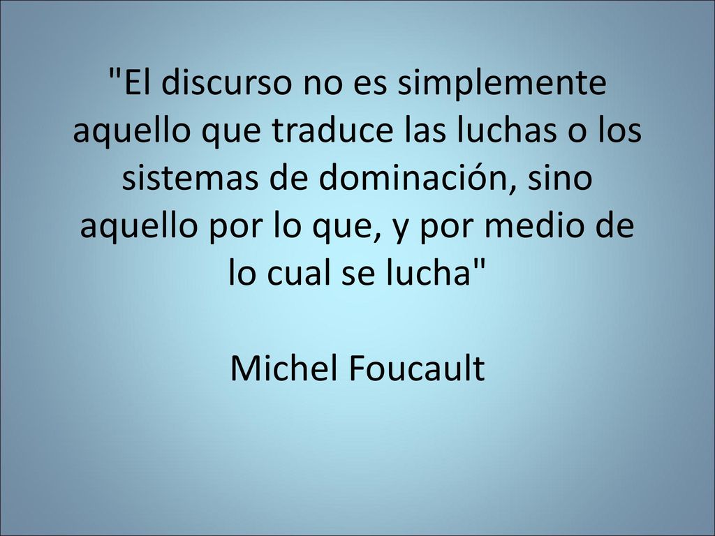 El discurso no es simplemente aquello que traduce las luchas o los sistemas de dominación, sino aquello por lo que, y por medio de lo cual se lucha Michel Foucault