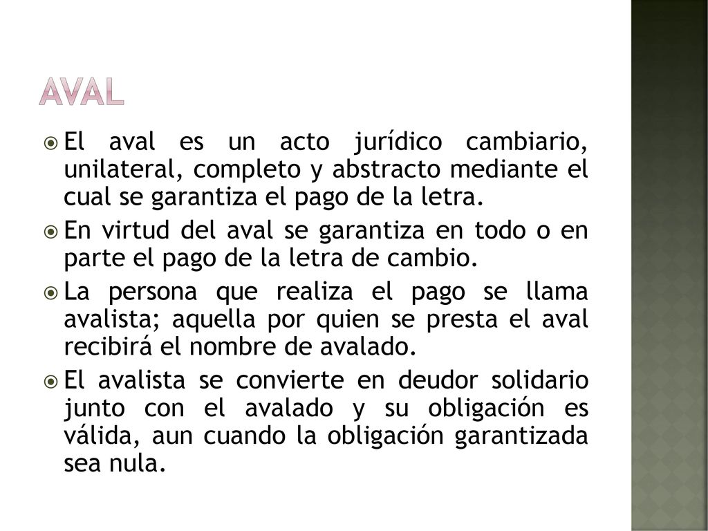 Aval El aval es un acto jurídico cambiario, unilateral, completo y abstracto mediante el cual se garantiza el pago de la letra.