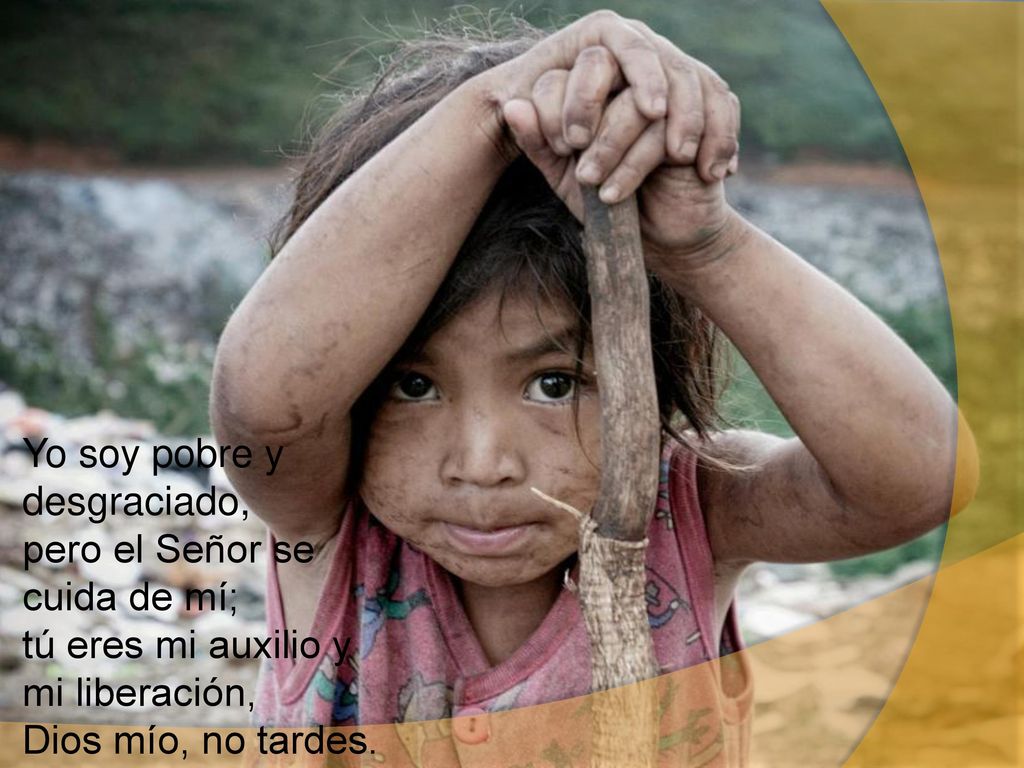 Yo soy pobre y desgraciado, pero el Señor se cuida de mí; tú eres mi auxilio y mi liberación, Dios mío, no tardes.